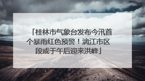 桂林市气象台发布今汛首个暴雨红色预警！漓江市区段或于午后迎来洪峰