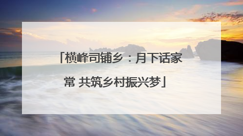 横峰司铺乡：月下话家常 共筑乡村振兴梦