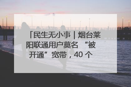 民生无小事｜烟台莱阳联通用户莫名 “被开通”宽带，40 个月扣费无人知