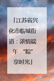 江苏省兴化市临城街道：浓情端午 “粽”享时光