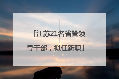 江苏21名省管领导干部，拟任新职