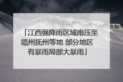 江西强降雨区域南压至赣州抚州等地 部分地区有暴雨局部大暴雨
