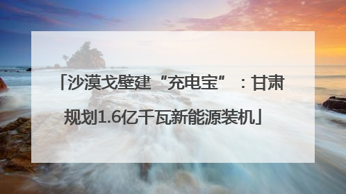 沙漠戈壁建“充电宝”：甘肃规划1.6亿千瓦新能源装机