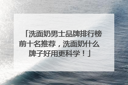 洗面奶男士品牌排行榜前十名推荐，洗面奶什么牌子好用更科学！