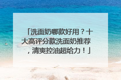 洗面奶哪款好用？十大高评分款洗面奶推荐，清爽控油超给力！