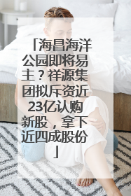 海昌海洋公园即将易主？祥源集团拟斥资近23亿认购新股，拿下近四成股份