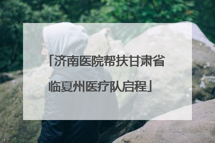 济南医院帮扶甘肃省临夏州医疗队启程