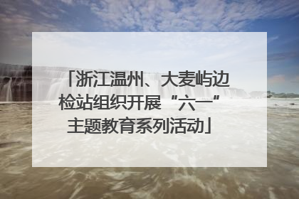浙江温州、大麦屿边检站组织开展“六一”主题教育系列活动