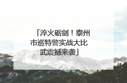 淬火砺剑！泰州市巡特警实战大比武震撼来袭