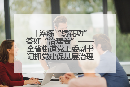 淬炼“绣花功” 答好“治理卷”——全省街道党工委副书记抓党建促基层治理培训示范班侧记