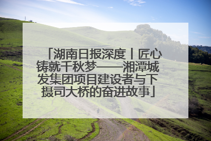 湖南日报深度丨匠心铸就千秋梦——湘潭城发集团项目建设者与下摄司大桥的奋进故事