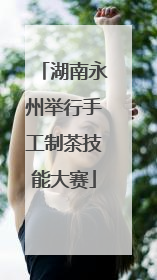 湖南永州举行手工制茶技能大赛