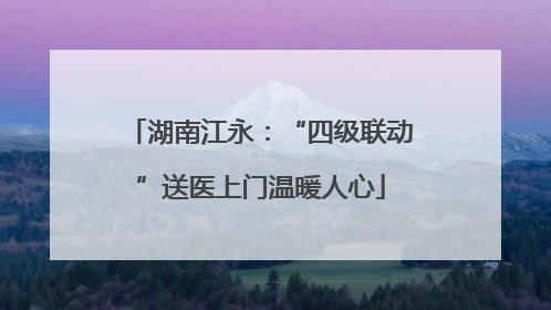 湖南江永：“四级联动”送医上门温暖人心