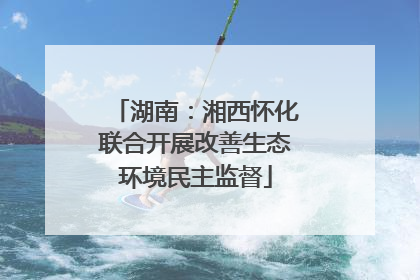 湖南：湘西怀化联合开展改善生态环境民主监督