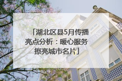 湖北区县5月传播亮点分析：暖心服务擦亮城市名片