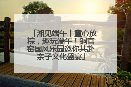 湘见端午丨童心放粽，趣玩端午！铜官窑国风乐园邀你共赴亲子文化盛宴