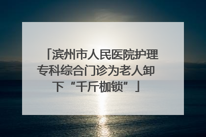 滨州市人民医院护理专科综合门诊为老人卸下“千斤枷锁”