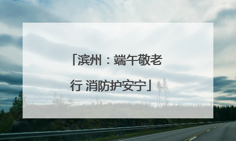 滨州：端午敬老行 消防护安宁