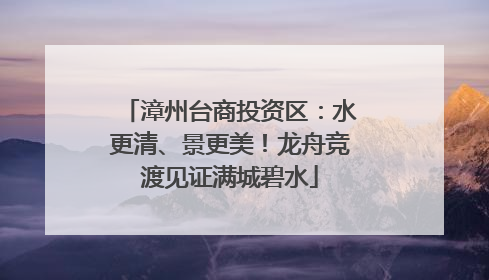漳州台商投资区：水更清、景更美！龙舟竞渡见证满城碧水