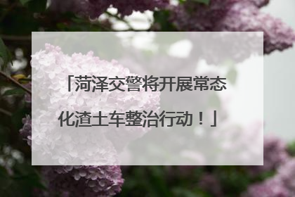 菏泽交警将开展常态化渣土车整治行动！
