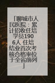 聊城市人民医院：累计招收住培学员1906人 住培结业首次考核合格率位于全省前列