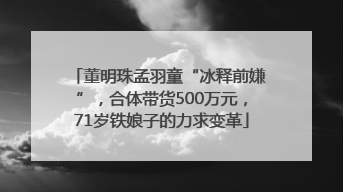 董明珠孟羽童“冰释前嫌”，合体带货500万元，71岁铁娘子的力求变革