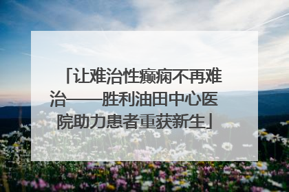 让难治性癫痫不再难治——胜利油田中心医院助力患者重获新生