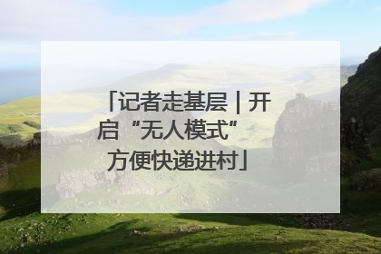 记者走基层｜开启“无人模式” 方便快递进村
