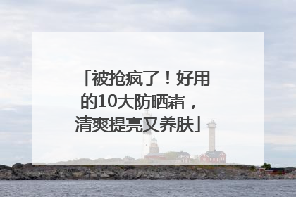 被抢疯了！好用的10大防晒霜，清爽提亮又养肤