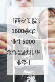 西安美院：1600余毕业生5000余作品献礼毕业季