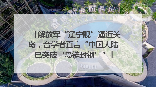 解放军“辽宁舰”逼近关岛，台学者直言“中国大陆已突破‘岛链封锁’”