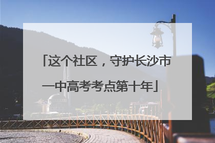 这个社区，守护长沙市一中高考考点第十年