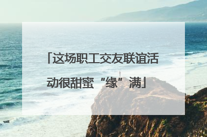 这场职工交友联谊活动很甜蜜“缘”满