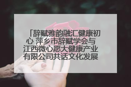 辞赋雅韵融汇健康初心 萍乡市辞赋学会与江西微心愿大健康产业有限公司共话文化发展新篇（图）
