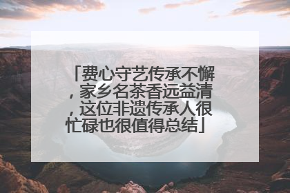 费心守艺传承不懈，家乡名茶香远益清，这位非遗传承人很忙碌也很值得总结