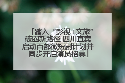 踏入“影视+文旅”破圈新路径 四川宜宾启动百部微短剧计划并同步开启演员招募
