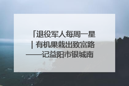 退役军人每周一星｜有机果栽出致富路——记益阳市银城南湖蔬果农民专业合作社总经理晏桂明