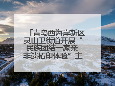 青岛西海岸新区灵山卫街道开展“民族团结一家亲 非遗拓印体验”主题活动