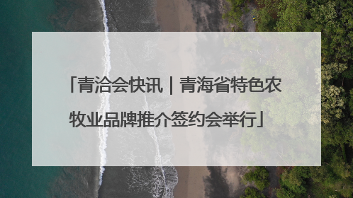 青洽会快讯｜青海省特色农牧业品牌推介签约会举行