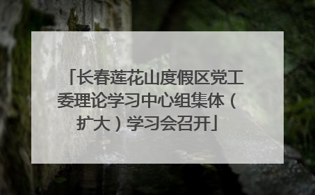 长春莲花山度假区党工委理论学习中心组集体（扩大）学习会召开