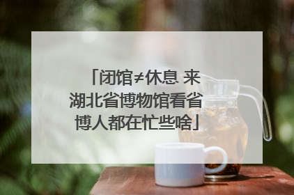 闭馆≠休息 来湖北省博物馆看省博人都在忙些啥