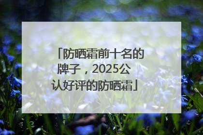 防晒霜前十名的牌子，2025公认好评的防晒霜
