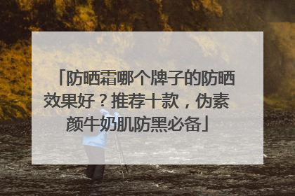 防晒霜哪个牌子的防晒效果好？推荐十款，伪素颜牛奶肌防黑必备