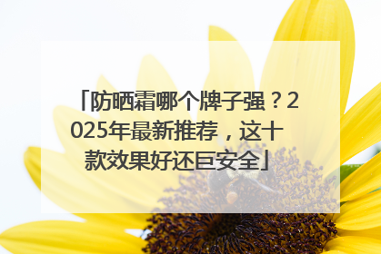 防晒霜哪个牌子强？2025年最新推荐，这十款效果好还巨安全
