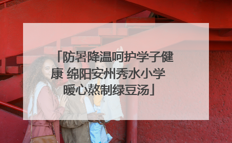 防暑降温呵护学子健康 绵阳安州秀水小学暖心熬制绿豆汤