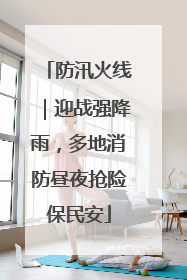 防汛火线｜迎战强降雨，多地消防昼夜抢险保民安