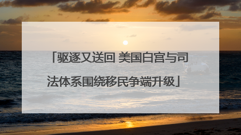 驱逐又送回 美国白宫与司法体系围绕移民争端升级