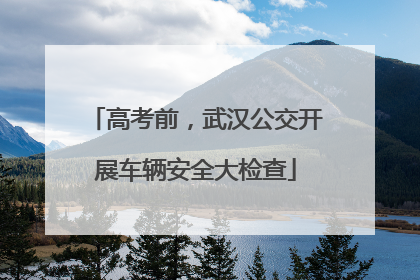 高考前，武汉公交开展车辆安全大检查