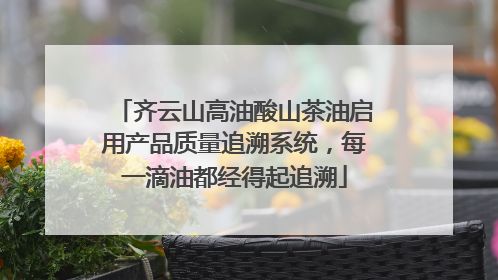 齐云山高油酸山茶油启用产品质量追溯系统，每一滴油都经得起追溯