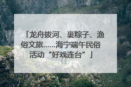 龙舟拔河、裹粽子、渔俗文旅……海宁端午民俗活动“好戏连台”